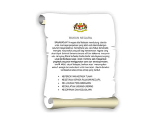 RUKUN NEGARA
BAHAWASANYA negara kita Malaysia mendukung cita-cita
untuk mencapai perpaduan yang lebih erat dalam kalangan
seluruh masyarakatnya; memelihara satu cara hidup demokratik;
mencipta masyarakat yang adil bagi kemakmuran negara yang
akan dapat dinikmati bersama secara adil dan saksama; menjamin
satu cara yang liberal terhadap tradisi-tradisi kebudayaannya yang
kaya dan berbagai-bagai corak; membina satu masyarakat
progresif yang akan menggunakan sains dan teknologi moden;
MAKA KAMI, rakyat Malaysia, berikrar akan menumpukan
seluruh tenaga dan usaha kami untuk mencapai cita-cita tersebut
berdasarkan atas prinsip-prinsip yang berikut:
 KEPERCAYAAN KEPADA TUHAN
 KESETIAAN KEPADA RAJA DAN NEGARA
 KELUHURAN PERLEMBAGAAN
 KEDAULATAN UNDANG-UNDANG
 KESOPANAN DAN KESUSILAAN
 