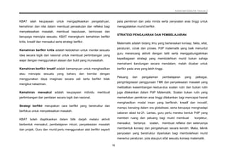 KSSR MATEMATIK TAHUN 2
16
KBAT ialah keupayaan untuk mengaplikasikan pengetahuan,
kemahiran dan nilai dalam membuat penaakulan dan refleksi bagi
menyelesaikan masalah, membuat keputusan, berinovasi dan
berupaya mencipta sesuatu. KBAT merangkumi kemahiran berfikir
kritis, kreatif dan menaakul serta strategi berfikir.
Kemahiran berfikir kritis adalah kebolehan untuk menilai sesuatu
idea secara logik dan rasional untuk membuat pertimbangan yang
wajar dengan menggunakan alasan dan bukti yang munasabah.
Kemahiran berfikir kreatif adalah kemampuan untuk menghasilkan
atau mencipta sesuatu yang baharu dan bernilai dengan
menggunakan daya imaginasi secara asli serta berfikir tidak
mengikut kelaziman.
Kemahiran menaakul adalah keupayaan individu membuat
pertimbangan dan penilaian secara logik dan rasional.
Strategi berfikir merupakan cara berfikir yang berstruktur dan
berfokus untuk menyelesaikan masalah.
KBAT boleh diaplikasikan dalam bilik darjah melalui aktiviti
berbentuk menaakul, pembelajaran inkuiri, penyelesaian masalah
dan projek. Guru dan murid perlu menggunakan alat berfikir seperti
peta pemikiran dan peta minda serta penyoalan aras tinggi untuk
menggalakkan murid berfikir.
STRATEGI PENGAJARAN DAN PEMBELAJARAN
Matematik adalah bidang ilmu yang berteraskan konsep, fakta, sifat,
peraturan, corak dan proses. PdP matematik yang baik menuntut
guru merancang aktiviti dengan teliti serta menggabungjalinkan
kepelbagaian strategi yang membolehkan murid bukan sahaja
memahami kandungan secara mendalam, malah dicabar untuk
berfikir pada aras yang lebih tinggi.
Peluang dan pengalaman pembelajaran yang pelbagai,
pengintegrasian penggunaan TMK dan penyelesaian masalah yang
melibatkan keseimbangan kedua-dua soalan rutin dan bukan rutin
juga ditekankan dalam PdP Matematik. Soalan bukan rutin yang
memerlukan pemikiran aras tinggi ditekankan bagi mencapai hasrat
menghasilkan modal insan yang berfikrah, kreatif dan inovatif,
mampu bersaing dalam era globalisasi, serta berupaya menghadapi
cabaran abad ke-21. Lantas, guru perlu mereka bentuk PdP yang
memberi ruang dan peluang bagi murid membuat konjektur,
menaakul, bertanya soalan, membuat refleksi dan seterusnya
membentuk konsep dan pengetahuan secara kendiri. Maka, teknik
penyoalan yang berstruktur diperlukan bagi membolehkan murid
menemui peraturan, pola ataupun sifat sesuatu konsep matematik.
 