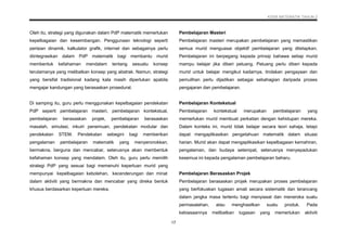 KSSR MATEMATIK TAHUN 2
17
Oleh itu, strategi yang digunakan dalam PdP matematik memerlukan
kepelbagaian dan keseimbangan. Penggunaan teknologi seperti
perisian dinamik, kalkulator grafik, internet dan sebagainya perlu
diintegrasikan dalam PdP matematik bagi membantu murid
membentuk kefahaman mendalam tentang sesuatu konsep
terutamanya yang melibatkan konsep yang abstrak. Namun, strategi
yang bersifat tradisional kadang kala masih diperlukan apabila
mengajar kandungan yang berasaskan prosedural.
Di samping itu, guru perlu menggunakan kepelbagaian pendekatan
PdP seperti pembelajaran masteri, pembelajaran kontekstual,
pembelajaran berasaskan projek, pembelajaran berasaskan
masalah, simulasi, inkuiri penemuan, pendekatan modular dan
pendekatan STEM. Pendekatan sebegini bagi memberikan
pengalaman pembelajaran matematik yang menyeronokkan,
bermakna, berguna dan mencabar, seterusnya akan membentuk
kefahaman konsep yang mendalam. Oleh itu, guru perlu memilih
strategi PdP yang sesuai bagi memenuhi keperluan murid yang
mempunyai kepelbagaian kebolehan, kecenderungan dan minat
dalam aktiviti yang bermakna dan mencabar yang direka bentuk
khusus berdasarkan keperluan mereka.
Pembelajaran Masteri
Pembelajaran masteri merupakan pembelajaran yang memastikan
semua murid menguasai objektif pembelajaran yang ditetapkan.
Pembelajaran ini berpegang kepada prinsip bahawa setiap murid
mampu belajar jika diberi peluang. Peluang perlu diberi kepada
murid untuk belajar mengikut kadarnya, tindakan pengayaan dan
pemulihan perlu dijadikan sebagai sebahagian daripada proses
pengajaran dan pembelajaran.
Pembelajaran Kontekstual
Pembelajaran kontekstual merupakan pembelajaran yang
memerlukan murid membuat perkaitan dengan kehidupan mereka.
Dalam konteks ini, murid tidak belajar secara teori sahaja, tetapi
dapat mengaplikasikan pengetahuan matematik dalam situasi
harian. Murid akan dapat mengaplikasikan kepelbagaian kemahiran,
pengalaman, dan budaya setempat, seterusnya menyepadukan
kesemua ini kepada pengalaman pembelajaran baharu.
Pembelajaran Berasaskan Projek
Pembelajaran berasaskan projek merupakan proses pembelajaran
yang berfokuskan tugasan amali secara sistematik dan terancang
dalam jangka masa tertentu bagi menyiasat dan meneroka suatu
permasalahan, atau menghasilkan suatu produk. Pada
kebiasaannya melibatkan tugasan yang memerlukan aktiviti
 