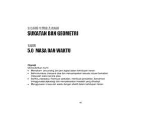 KSSR MATEMATIK TAHUN 2
49
Objektif
Membolehkan murid:
 Memahami jam analog dan jam digital dalam kehidupan harian.
 Berkomunikasi, menjana idea dan menyampaikan sesuatu situasi berkaitan
masa dan waktu secara jelas.
 Berfikir, menaakul, membuat perkaitan, membuat perwakilan, kemahiran
menggunakan teknologi dan menyelesaikan masalah yang dihadapi.
 Menggunakan masa dan waktu dengan efektif dalam kehidupan harian.
5.0 MASA DAN WAKTU
BIDANG PEMBELAJARAN
TAJUK
SUKATAN DAN GEOMETRI
 