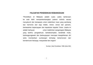 iii
vi
FALSAFAH PENDIDIKAN KEBANGSAAN
“Pendidikan di Malaysia adalah suatu usaha berterusan
ke arah lebih memperkembangkan potensi individu secara
menyeluruh dan bersepadu untuk melahirkan insan yang seimbang
dan harmonis dari segi intelek, rohani, emosi dan jasmani,
berdasarkan kepercayaan dan kepatuhan kepada Tuhan. Usaha ini
adalah bertujuan untuk melahirkan warganegara Malaysia
yang berilmu pengetahuan, berketerampilan, berakhlak mulia,
bertanggungjawab dan berkeupayaan mencapai kesejahteraan diri
serta memberikan sumbangan terhadap keharmonian dan
kemakmuran keluarga, masyarakat dan negara”
Sumber: Akta Pendidikan 1996 (Akta 550)
 