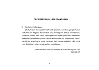 iii
DEFINISI KURIKULUM KEBANGSAAN
3 Kurikulum Kebangsaan
(1) Kurikulum Kebangsaan ialah suatu program pendidikan yang termasuk
kurikulum dan kegiatan kokurikulum yang merangkumi semua pengetahuan,
kemahiran, norma, nilai, unsur kebudayaan dan kepercayaan untuk membantu
perkembangan seseorang murid dengan sepenuhnya dari segi jasmani, rohani,
mental dan emosi serta untuk menanam dan mempertingkatkan nilai moral
yang diingini dan untuk menyampaikan pengetahuan.
Sumber: Peraturan-Peraturan Pendidikan (Kurikulum Kebangsaan) 1997
[PU(A)531/97]
vii
 