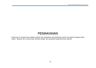 KSSR PENDIDIKAN KESIHATAN TAHUN 1
93
PEMAKANAN
Komponen ini memberi fokus kepada makanan dan pemakanan yang berkhasiat, bersih dan selamat mengikut waktu
makan. Makanan dan minuman perlu disimpan dengan cara yang betul supaya bersih dan selamat.
 