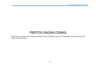 KSSR PENDIDIKAN KESIHATAN TAHUN 1
97
PERTOLONGAN CEMAS
Komponen ini memberi fokus kepada pengetahuan asas pertolongan cemas dan kepentingan bertindak secara bijak
dalam situasi kecemasan.
 