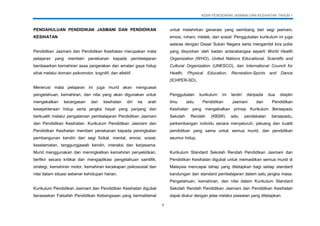 KSSR PENDIDIKAN JASMANI DAN KESIHATAN TAHUN 1
1
PENDAHULUAN PENDIDIKAN JASMANI DAN PENDIDIKAN
KESIHATAN
Pendidikan Jasmani dan Pendidikan Kesihatan merupakan mata
pelajaran yang memberi penekanan kepada pembelajaran
berdasarkan kemahiran asas pergerakan dan amalan gaya hidup
sihat melalui domain psikomotor, kognitif, dan afektif.
Menerusi mata pelajaran ini juga murid akan menguasai
pengetahuan, kemahiran, dan nilai yang akan digunakan untuk
mengekalkan kecergasan dan kesihatan diri ke arah
kesejahteraan hidup serta jangka hayat yang panjang dan
berkualiti melalui pengalaman pembelajaran Pendidikan Jasmani
dan Pendidikan Kesihatan. Kurikulum Pendidikan Jasmani dan
Pendidikan Kesihatan memberi penekanan kepada peningkatan
pembangunan kendiri dari segi fizikal, mental, emosi, sosial,
keselamatan, tanggungjawab kendiri, interaksi dan kerjasama.
Murid menggunakan dan meningkatkan kemahiran penyelidikan,
berfikir secara kritikal dan mengaplikasi pengetahuan saintifik,
strategi, kemahiran motor, kemahiran kecekapan psikososial dan
nilai dalam situasi sebenar kehidupan harian.
Kurikulum Pendidikan Jasmani dan Pendidikan Kesihatan digubal
berasaskan Falsafah Pendidikan Kebangsaan yang bermatlamat
untuk melahirkan generasi yang seimbang dari segi jasmani,
emosi, rohani, intelek, dan sosial. Penggubalan kurikulum ini juga
selaras dengan Dasar Sukan Negara serta mengambil kira polisi
yang disyorkan oleh badan antarabangsa seperti World Health
Organization (WHO), United Nations Educational, Scientific and
Cultural Organization (UNESCO), dan International Council for
Health, Physical Education, Recreation-Sports and Dance
(ICHPER-SD).
Penggubalan kurikulum ini terdiri daripada dua disiplin
ilmu iaitu Pendidikan Jasmani dan Pendidikan
Kesihatan yang mengekalkan prinsip Kurikulum Bersepadu
Sekolah Rendah (KBSR) iaitu pendekatan bersepadu,
perkembangan individu secara menyeluruh, peluang dan kualiti
pendidikan yang sama untuk semua murid, dan pendidikan
seumur hidup.
Kurikulum Standard Sekolah Rendah Pendidikan Jasmani dan
Pendidikan Kesihatan digubal untuk memastikan semua murid di
Malaysia mencapai tahap yang ditetapkan bagi setiap standard
kandungan dan standard pembelajaran dalam satu jangka masa.
Pengetahuan, kemahiran, dan nilai dalam Kurikulum Standard
Sekolah Rendah Pendidikan Jasmani dan Pendidikan Kesihatan
dapat diukur dengan jelas melalui piawaian yang ditetapkan.
 