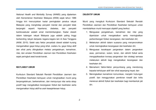 KSSR PENDIDIKAN JASMANI DAN KESIHATAN TAHUN 1
2
National Health and Morbidity Survey (NHMS) yang dijalankan
oleh Kementerian Kesihatan Malaysia (KKM) sejak tahun 1986
hingga kini menunjukkan kadar peningkatan peratus rakyat
Malaysia yang menghidap penyakit mental dan penyakit tidak
berjangkit seperti hipertensi, diabetes, dan penyakit
kardiovaskular adalah amat membimbangkan. Kadar obesiti
dalam kalangan rakyat Malaysia juga adalah paling tinggi
berbanding rakyat daripada negara-negara lain di Asia Tenggara
(KKM, 2015). Salah satu faktor penyebab obesiti adalah kurang
mengamalkan gaya hidup yang sihat. Justeru itu, gaya hidup aktif
dan sihat perlu ditingkatkan melalui pengetahuan, kemahiran,
nilai, dan amalan Pendidikan Jasmani dan Pendidikan Kesihatan
sejak peringkat awal kanak-kanak.
MATLAMAT UMUM
Kurikulum Standard Sekolah Rendah Pendidikan Jasmani dan
Pendidikan Kesihatan bertujuan untuk menghasilkan murid yang
berpengetahuan, berkemahiran, dan mempunyai nilai serta sikap
positif bagi mengekalkan kecergasan fizikal dan kesihatan serta
mengamalkan hidup aktif ke arah kesejahteraan hidup.
OBJEKTIF UMUM
Murid yang mengikuti Kurikulum Standard Sekolah Rendah
Pendidikan Jasmani dan Pendidikan Kesihatan bertujuan untuk
membolehkan murid mencapai objektif yang berikut:
1. Menguasai pengetahuan, kemahiran dan nilai yang
diperlukan untuk mengekalkan serta meningkatkan
perkembangan fizikal, kecergasan, dan kesihatan diri;
2. Melakukan aktiviti dalam suasana yang menyeronokkan
untuk meningkatkan kecergasan dan kesihatan diri;
3. Menguasai kecekapan pergerakan dalam pergerakan
asas, permainan, sukan, tarian, dan aktiviti fizikal serta
mengaplikasikan konsep pergerakan dan strategi semasa
melakukan aktiviti bagi mengekalkan kecergasan dan
kesihatan diri;
4. Memahami faktor-faktor penyumbang yang mendorong
kepada kehidupan aktif dan sihat sepanjang hayat; dan
5. Meningkatkan kemahiran komunikasi, menjalin hubungan
positif, dan menggunakan pemikiran kreatif dan kritis
menerusi aktiviti fizikal dan kesihatan bagi membentuk jati
diri.
 