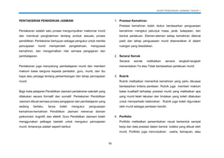 KSSR PENDIDIKAN JASMANI TAHUN 1
16
PENTAKSIRAN PENDIDIKAN JASMANI
Pentaksiran adalah satu proses mengumpulkan maklumat murid
dan membuat penghakiman tentang produk sesuatu proses
pendidikan. Pentaksiran bertujuan sebagai pengukur untuk menilai
pencapaian murid memperoleh pengetahuan, menguasai
kemahiran, dan mengamalkan nilai semasa pengajaran dan
pembelajaran.
Pentaksiran juga menyokong pembelajaran murid dan memberi
maklum balas berguna kepada pentadbir, guru, murid, dan ibu
bapa atau penjaga tentang perkembangan dan tahap pencapaian
murid.
Bagi mata pelajaran Pendidikan Jasmani pentaksiran sekolah yang
dilakukan secara formatif dan sumatif. Pentaksiran Pendidikan
Jasmani dibuat semasa proses pengajaran dan pembelajaran yang
sedang berlaku. Ianya boleh mengukur penguasaan
kemahiran-kemahiran Pendidikan Jasmani menerusi domain
psikomotor, kognitif, dan afektif. Guru Pendidikan Jasmani boleh
menggunakan pelbagai kaedah untuk mengukur pencapaian
murid. Antaranya adalah seperti berikut:
1. Prestasi Kemahiran
Prestasi kemahiran boleh diukur berdasarkan penguasaan
kemahiran mengikut petunjuk masa, jarak, ketepatan, dan
bentuk perlakuan. Elemen-elemen setiap kemahiran dikenal
pasti dan tahap penguasaan murid disenaraikan di dalam
ruangan yang disediakan.
2. Senarai Semak
Senarai semak melibatkan senarai langkah-langkah
menandakan Ya atau Tidak berdasarkan perlakuan murid.
3. Rubrik
Rubrik melibatkan memerihal kemahiran yang perlu dikuasai
berdasarkan kriteria penilaian. Rubrik juga memberi maklum
balas kualitatif terhadap prestasi murid yang melibatkan apa
yang murid telah lakukan dan tindakan yang boleh dilakukan
untuk memperbaiki kelemahan. Rubrik juga boleh digunakan
oleh murid sebagai penilaian kendiri.
4. Portfolio
Portfolio melibatkan persembahan visual berbentuk sampel
kerja dan data prestasi dalam bentuk koleksi yang dibuat oleh
murid. Portfolio juga menunjukkan usaha, kemajuan, atau
 