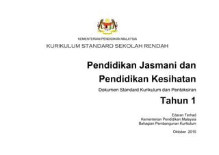 KEMENTERIAN PENDIDIKAN MALAYSIA
KURIKULUM STANDARD SEKOLAH RENDAH
Pendidikan Jasmani dan
Pendidikan Kesihatan
Dokumen Standard Kurikulum dan Pentaksiran
Tahun 1
Edaran Terhad
Kementerian Pendidikan Malaysia
Bahagian Pembangunan Kurikulum
Oktober 2015
 