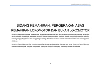 KSSR PENDIDIKAN JASMANI TAHUN 1
29
BIDANG KEMAHIRAN: PERGERAKAN ASAS
KEMAHIRAN LOKOMOTOR DAN BUKAN LOKOMOTOR
Kemahiran lokomotor digunakan untuk bergerak dari satu tempat ke tempat yang lain. Kemahiran lokomotor membolehkan pergerakan
secara mendatar dan menegak. Kemahiran lokomotor melibatkan berjalan, berlari, melompat sebelah kaki (hopping), melonjak (leaping),
mencongklang (gallop), berskip, dan menggelongsor (sliding). Kemahiran lokomotor melibatkan koordinasi motor kasar dan penggunaan
otot besar.
Kemahiran bukan lokomotor tidak melibatkan perubahan tempat dan badan kekal di tempat yang sama. Kemahiran bukan lokomotor
melibatkan membongkok, mengilas, mengimbang, meringkuk, mengayun, meregang, memusing, menarik dan menolak.
 