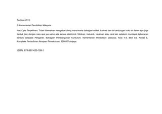 Terbitan 2015
© Kementerian Pendidikan Malaysia
Hak Cipta Terpelihara. Tidak dibenarkan mengeluar ulang mana-mana bahagian artikel, ilustrasi dan isi kandungan buku ini dalam apa juga
bentuk dan dengan cara apa jua sama ada secara elektronik, fotokopi, mekanik, rakaman atau cara lain sebelum mendapat kebenaran
bertulis daripada Pengarah, Bahagian Pembangunan Kurikulum, Kementerian Pendidikan Malaysia, Aras 4-8, Blok E9, Parcel E,
Kompleks Pentadbiran Kerajaan Persekutuan, 62604 Putrajaya.
ISBN: 978-967-420-108-1
 