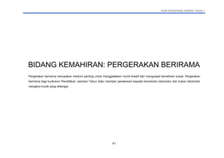 KSSR PENDIDIKAN JASMANI TAHUN 1
41
BIDANG KEMAHIRAN: PERGERAKAN BERIRAMA
Pergerakan berirama merupakan medium penting untuk menggalakkan murid kreatif dan menguasai kemahiran sosial. Pergerakan
berirama bagi kurikulum Pendidikan Jasmani Tahun Satu memberi penekanan kepada kemahiran lokomotor dan bukan lokomotor
mengikut muzik yang didengar.
 