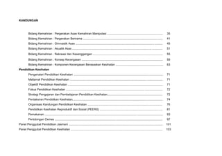 KANDUNGAN
Bidang Kemahiran : Pergerakan Asas Kemahiran Manipulasi ..................................................................... 35
Bidang Kemahiran : Pergerakan Berirama ................................................................................................... 41
Bidang Kemahiran : Gimnastik Asas ............................................................................................................ 45
Bidang Kemahiran : Akuatik Asas ................................................................................................................ 51
Bidang Kemahiran : Rekreasi dan Kesenggangan ....................................................................................... 55
Bidang Kemahiran : Konsep Kecergasan ..................................................................................................... 59
Bidang Kemahiran : Komponen Kecergasan Berasaskan Kesihatan ........................................................... 63
Pendidikan Kesihatan
Pengenalan Pendidikan Kesihatan ............................................................................................................... 71
Matlamat Pendidikan Kesihatan ................................................................................................................... 71
Objektif Pendidikan Kesihatan ...................................................................................................................... 71
Fokus Pendidikan Kesihatan ........................................................................................................................ 72
Strategi Pengajaran dan Pembelajaran Pendidikan Kesihatan..................................................................... 72
Pentaksiran Pendidikan Kesihatan................................................................................................................ 74
Organisasi Kandungan Pendidikan Kesihatan ............................................................................................. 76
Pendidikan Kesihatan Reproduktif dan Sosial (PEERS) .............................................................................. 81
Pemakanan ................................................................................................................................................... 93
Pertolongan Cemas ...................................................................................................................................... 97
Panel Penggubal Pendidikan Jasmani ..................................................................................................................... 101
Panel Penggubal Pendidikan Kesihatan .................................................................................................................. 103
 