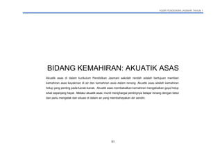 KSSR PENDIDIKAN JASMANI TAHUN 1
51
BIDANG KEMAHIRAN: AKUATIK ASAS
Akuatik asas di dalam kurikulum Pendidikan Jasmani sekolah rendah adalah bertujuan memberi
kemahiran asas keyakinan di air dan kemahiran asas dalam renang. Akuatik asas adalah kemahiran
hidup yang penting pada kanak-kanak. Akuatik asas membekalkan kemahiran mengekalkan gaya hidup
sihat sepanjang hayat. Melalui akuatik asas, murid menghargai pentingnya belajar renang dengan betul
dan perlu mengelak dari situasi di dalam air yang membahayakan diri sendiri.
 