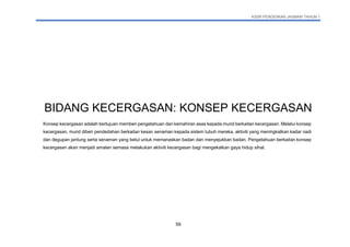 KSSR PENDIDIKAN JASMANI TAHUN 1
59
BIDANG KECERGASAN: KONSEP KECERGASAN
Konsep kecergasan adalah bertujuan memberi pengetahuan dan kemahiran asas kepada murid berkaitan kecergasan. Melalui konsep
kecergasan, murid diberi pendedahan berkaitan kesan senaman kepada sistem tubuh mereka, aktiviti yang meningkatkan kadar nadi
dan degupan jantung serta senaman yang betul untuk memanaskan badan dan menyejukkan badan. Pengetahuan berkaitan konsep
kecergasan akan menjadi amalan semasa melakukan aktiviti kecergasan bagi mengekalkan gaya hidup sihat.
 