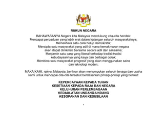 v
RUKUN NEGARA
BAHAWASANYA Negara kita Malaysia mendukung cita-cita hendak:
Mencapai perpaduan yang lebih erat dalam kalangan seluruh masyarakatnya;
Memelihara satu cara hidup demokratik;
Mencipta satu masyarakat yang adil di mana kemakmuran negara
akan dapat dinikmati bersama secara adil dan saksama;
Menjamin satu cara yang liberal terhadap tradisi-tradisi
kebudayaannya yang kaya dan berbagai corak;
Membina satu masyarakat progresif yang akan menggunakan sains
dan teknologi moden;
MAKA KAMI, rakyat Malaysia, berikrar akan menumpukan seluruh tenaga dan usaha
kami untuk mencapai cita-cita tersebut berdasarkan prinsip-prinsip yang berikut:
KEPERCAYAAN KEPADA TUHAN
KESETIAAN KEPADA RAJA DAN NEGARA
KELUHURAN PERLEMBAGAAN
KEDAULATAN UNDANG-UNDANG
KESOPANAN DAN KESUSILAAN
 
