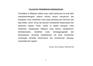vi
FALSAFAH PENDIDIKAN KEBANGSAAN
“Pendidikan di Malaysia adalah suatu usaha berterusan ke arah lebih
memperkembangkan potensi individu secara menyeluruh dan
bersepadu untuk melahirkan insan yang seimbang dan harmonis dari
segi intelek, rohani, emosi dan jasmani, berdasarkan kepercayaan dan
kepatuhan kepada Tuhan. Usaha ini adalah bertujuan untuk
melahirkan warganegara Malaysia yang berilmu pengetahuan,
berketerampilan, berakhlak mulia, bertanggungjawab dan
berkeupayaan mencapai kesejahteraan diri serta memberikan
sumbangan terhadap keharmonian dan kemakmuran keluarga,
masyarakat dan negara”
Sumber: Akta Pendidikan 1996 (Akta 550)
 