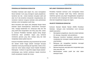 KSSR PENDIDIKAN KESIHATAN TAHUN 1
71
PENGENALAN PENDIDIKAN KESIHATAN
Pendidikan Kesihatan ialah disiplin ilmu untuk meningkatkan
literasi kesihatan murid yang merangkumi aspek pengetahuan,
kemahiran dan nilai. Literasi kesihatan merupakan salah aset
abad ke-21 iaitu kemahiran memperoleh, menginterpretasi, dan
memahami maklumat mengenai kesihatan serta perkhidmatan
kesihatan untuk meningkatkan kualiti hidup.
Murid merupakan aset negara perlu dilengkapi dengan literasi
kesihatan seperti berpengetahuan, berkemahiran menangani
risiko, menjaga keselamatan diri, mempunyai sikap dan nilai
yang positif serta mengamalkan cara hidup yang sihat. Justeru
itu, kurikulum Pendidikan Kesihatan digubal seiring dengan
transformasi dasar pendidikan negara yang berhasrat
membentuk generasi yang sihat, berdaya saing dan tekal
menghadapi cabaran global masa kini.
Kurikulum Pendidikan Kesihatan yang komprehensif dan kohesif
dari sekolah rendah hingga sekolah menengah berupaya
melahirkan murid yang seimbang dari segi fizikal, mental, emosi,
sosial dan rohani selaras dengan hasrat Falsafah Pendidikan
Kebangsaan. Kurikulum ini juga dibina sejajar dengan piawaian
antarabangsa yang memberi penekanan kepada kemahiran
kreatif, penyelesaian masalah dan inovasi.
MATLAMAT PENDIDIKAN KESIHATAN
Pendidikan Kesihatan berhasrat untuk meningkatkan literasi
kesihatan bagi mencapai kualiti hidup individu seterusnya
melahirkan generasi yang dapat mengaplikasikan pengetahuan
dan kemahiran serta menghayati nilai dalam amalan hidup yang
sihat demi kesejahteraan bangsa dan negara.
OBJEKTIF PENDIDIKAN KESIHATAN
Kurikulum Standard Sekolah Rendah (KSSR) Pendidikan
Kesihatan bertujuan untuk membolehkan murid mencapai
objektif yang berikut:
1. Meningkatkan pengetahuan, sikap dan amalan kesihatan
diri, keluarga, masyarakat serta persekitaran;
2. Menguasai kemahiran kecekapan psikososial dalam
menghadapi dan menangani masalah kesihatan serta isu
yang berkaitan;
3. Menguasai dan mengaplikasi kemahiran mencegah
masalah kesihatan serta penyakit;
4. Membuat keputusan yang bijak serta mengamalkan gaya
hidup yang sihat; dan
5. Membudayakan amalan positif dan sihat dalam
kehidupan harian.
 