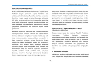 KSSR PENDIDIKAN KESIHATAN TAHUN 1
72
FOKUS PENDIDIKAN KESIHATAN
Kurikulum Pendidikan Kesihatan memberi fokus kepada literasi
kesihatan dengan penekanan kepada kemahiran iaitu
skills-based health education. Pendidikan Kesihatan berasaskan
kemahiran merujuk kepada kemahiran kecekapan psikososial
(life skills) yang membolehkan murid mengekalkan gaya hidup
sihat melalui pemerolehan maklumat, pembentukan sikap atau
tabiat, kemahiran yang merangkumi nilai-nilai murni, pelbagai
pengalaman pembelajaran, dan penekanan kepada kaedah
partisipatori.
Kemahiran kecekapan psikososial ialah kebolehan seseorang
menangani secara berkesan kehendak dan cabaran harian,
termasuk kebolehan mengekalkan keadaan mental yang baik
serta mendemonstrasikan sesuatu perlakuan yang positif. Ini
juga merangkumi perlakuan semasa berinteraksi dengan
individu lain dalam kepelbagaian budaya dan persekitaran.
Komponen yang terdapat dalam kemahiran kecekapan
psikososial adalah untuk meningkatkan tahap kesihatan dan
kesejahteraan hidup iaitu membuat keputusan, penyelesaian
masalah, pemikiran kreatif, pemikiran kritis, komunikasi
berkesan, kemahiran hubungan interpersonal, kesedaran
kendiri, empati, menangani emosi, dan menangani tekanan.
Penguasaan kemahiran kecekapan psikososial adalah perlu dan
membantu murid untuk mengadaptasi permintaan serta cabaran
kehidupan harian, memberi kesedaran tentang sesuatu isu atau
permasalahan yang berlaku pada masa lampau, masa kini dan
masa depan. Ini bermakna murid dapat membuat ramalan,
menjangka akibat dan mengendali perubahan supaya mendapat
manfaat yang maksimum.
STRATEGI PENGAJARAN DAN PEMBELAJARAN
PENDIDIKAN KESIHATAN
Selaras dengan hasrat dan matlamat Falsafah Pendidikan
Kebangsaan, Pendidikan Kesihatan menekankan
perkembangan individu yang menyeluruh dan bersepadu dari
aspek intelek, rohani, emosi dan jasmani. Oleh itu, pengajaran
dan pembelajaran Pendidikan Kesihatan perlu memberi
tumpuan terhadap pemerolehan ilmu pengetahuan dan
kemahiran asas kesihatan serta pemupukan dan penghayatan
nilai.
1. Pendekatan Bersepadu
Pendekatan bersepadu merupakan satu strategi yang penting
untuk menjalin dan mengadunkan unsur-unsur ilmu, kemahiran,
 