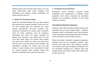 KSSR PENDIDIKAN KESIHATAN TAHUN 1
74
teknologi maklumat dan komunikasi seperti Internet, e-mel, dan
sidang telekomunikasi dalam proses pengajaran serta
pembelajaran perlu digalakkan sebagai melengkapkan diri
dengan kemahiran abad ke-21.
4. Aplikasi Teori Kecerdasan Pelbagai
Melalui Teori Kecerdasan Pelbagai (TKP), guru dapat mengenal
pasti persamaan dan perbezaan keupayaan individu yang unik.
TKP terdiri daripada lapan jenis kecerdasan iaitu, verbal-
linguistik, logik-matematik, visual-ruang, kinestetik, muzik,
interpersonal, intrapersonal dan naturalis. Dalam menjalankan
aktiviti bilik darjah, pengalaman murid dan pengalaman
pembelajaran perlu disusun atur dengan mengambil kira
pelbagai tahap kecerdasan yang terdapat dalam TKP agar
murid dapat belajar dengan cara tersendiri dalam keadaan
yang paling sesuai. Kaedah dan aktiviti yang berbeza perlu
dirancang untuk murid yang berbeza tahap kecerdasan bagi
meningkatkan kecerdasan dan potensi murid yang tidak
terbatas. Ini dapat membantu murid menyelesaikan masalah
dan membuat keputusan dalam kehidupan sebenar serta
kebolehan menghasilkan sesuatu idea atau produk baharu.
5. Pembelajaran Secara Kontekstual
Pembelajaran secara kontekstual merupakan kaedah
pembelajaran yang menggabungkan isi kandungan dengan
pengalaman harian individu, masyarakat dan persekitaran.
Pengajaran dan pembelajaran kontekstual ini lebih kepada
hands-on dan minds-on.
PENTAKSIRAN PENDIDIKAN KESIHATAN
Pentaksiran dalam KSSR Pendidikan Kesihatan dirancang dan
dikendalikan oleh guru pada peringkat sekolah. Pentaksiran
berasaskan sekolah ini dilaksanakan dalam bentuk pentaksiran
formatif yang dijalankan seiring dengan proses p&p. Pentaksiran
sumatif pula dilaksana di akhir semester atau tahun.
Perkara yang ditaksir merangkumi penguasaan pengetahuan,
penerapan sikap dan nilai, penguasaan kemahiran, status
kesihatan serta amalan harian. Hasil pentaksiran digunakan
untuk tindakan susulan bagi meningkatkan pembelajaran murid
dan memperbaiki pengajaran guru. Pelaporan dibuat pada
peringkat sekolah untuk memberi maklum balas kepada murid,
ibu bapa dan guru lain.
 