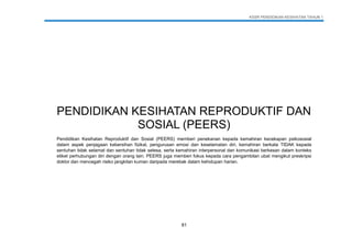 KSSR PENDIDIKAN KESIHATAN TAHUN 1
81
PENDIDIKAN KESIHATAN REPRODUKTIF DAN
SOSIAL (PEERS)
Pendidikan Kesihatan Reproduktif dan Sosial (PEERS) memberi penekanan kepada kemahiran kecekapan psikososial
dalam aspek penjagaan kebersihan fizikal, pengurusan emosi dan keselamatan diri, kemahiran berkata TIDAK kepada
sentuhan tidak selamat dan sentuhan tidak selesa, serta kemahiran interpersonal dan komunikasi berkesan dalam konteks
etiket perhubungan diri dengan orang lain. PEERS juga memberi fokus kepada cara pengambilan ubat mengikut preskripsi
doktor dan mencegah risiko jangkitan kuman daripada merebak dalam kehidupan harian.
 
