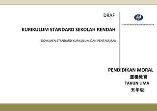 DARD SEKOL
AH RENDAH
DRAF 30 JUL 2013
DOKUMEN STANDARD KURIKULUM DAN PENTAKSIRAN
KURIKULUM STANDARD SEKOLAH RENDAH
PENDIDIKAN MORAL
道德教育
TAHUN LIMA
五年级
KEMENTERIAN PENDIDIKAN MALAYSIA
DRAF
 