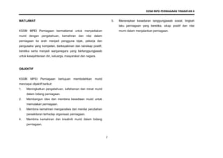 KSSM MPEI PERNIAGAAN TINGKATAN 4
2
MATLAMAT
KSSM MPEI Perniagaan bermatlamat untuk menyediakan
murid dengan pengetahuan, kemahiran dan nilai dalam
perniagaan ke arah menjadi pengguna bijak, pekerja dan
pengusaha yang kompeten, berkeyakinan dan bersikap positif,
beretika serta menjadi warganegara yang bertanggungjawab
untuk kesejahteraan diri, keluarga, masyarakat dan negara.
OBJEKTIF
KSSM MPEI Perniagaan bertujuan membolehkan murid
mencapai objektif berikut:
1. Meningkatkan pengetahuan, kefahaman dan minat murid
dalam bidang perniagaan.
2. Membangun idea dan membina kesediaan murid untuk
memulakan perniagaan.
3. Membina kemahiran menganalisis dan menilai perubahan
persekitaran terhadap organisasi perniagaan.
4. Membina kemahiran dan kreativiti murid dalam bidang
perniagaan.
5. Menerapkan kesedaran tanggungjawab sosial, tingkah
laku perniagaan yang beretika, sikap positif dan nilai
murni dalam menjalankan perniagaan.
 