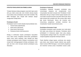 KSSM MPEI PERNIAGAAN TINGKATAN 4
8
STRATEGI PENGAJARAN DAN PEMBELAJARAN
Terdapat beberapa strategi pengajaran yang boleh diguna pakai
oleh guru dalam proses p&p untuk memberi peluang kepada
murid melalui proses pembelajaran secara lebih mendalam. P&p
MPEI Perniagaan akan menjadi lebih berkesan dengan
menggunakan strategi berikut:
Pembelajaran Kendiri
Pembelajaran kendiri ini terdiri daripada empat pendekatan iaitu:
i. Terarah Kendiri (Self-Directed).
ii. Kadar Kendiri (Self-Paced).
iii. Akses Kendiri (Self-Access).
iv. Pentaksiran Kendiri (Self-Assessment).
Strategi ini berfokuskan kepada pembelajaran berpusatkan
murid. Murid mampu mengakses bahan-bahan pembelajaran
seperti modul, laman sesawang, video interaktif dan dapat
mentaksir pembelajaran sendiri. Strategi ini membolehkan murid
menjadi lebih bertanggungjawab terhadap pembelajaran, lebih
yakin dan tekun untuk mencapai standard pembelajaran yang
dihasratkan.
Pembelajaran Kolaboratif
Pembelajaran kolaboratif merupakan pendekatan yang
mementingkan kerjasama dan mengkehendaki murid
menyampaikan idea dalam kumpulan kecil. Pendekatan ini boleh
dilaksanakan oleh guru dengan memberi tugasan kepada murid-
murid dalam kumpulan-kumpulan yang telah dikenal pasti. Murid
boleh bertukar-tukar pendapat atau idea semasa dalam aktiviti
p&p secara berkumpulan. Semua ahli kumpulan perlu
menyumbang pengetahuan, pendapat, kemahiran dan
menyelesaikan masalah secara bersama-sama.
Pembelajaran Berasaskan Projek
Pembelajaran berasaskan projek merupakan satu model aktiviti
bilik darjah yang berbeza dari kebiasaan. Pendekatan aktiviti
pembelajaran ini mempunyai jangka masa yang panjang,
mengintegrasikan pelbagai disiplin ilmu, berpusatkan murid dan
menghubungkaitkan pengamalan kehidupan sebenar.
Projek ditakrifkan sebagai tugasan, pembinaan atau siasatan
yang teratur yang menjurus kepada matlamat yang spesifik.
Dalam kurikulum MPEI Perniagaan, murid beroleh pengetahuan
dan kemahiran semasa proses menyediakan sesuatu projek.
 