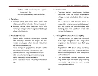 KSSM MPEI PERNIAGAAN TINGKATAN 4
13
(iii) Sikap saintifik (seperti ketepatan, kejujuran,
keselamatan); dan
(iv) Penggunaan teknologi dalam aktiviti p&p.
5. Patriotisme
 Semangat patriotik dapat dipupuk melalui semua mata
pelajaran, aktiviti kokurikulum dan khidmat masyarakat.
 Semangat patriotik dapat melahirkan murid yang
mempunyai semangat cintakan negara dan berbangga
sebagai rakyat Malaysia.
6. Kreativiti Dan Inovasi
 Kreativiti adalah kebolehan menggunakan imaginasi
untuk mengumpul, mencerna dan menjana idea atau
mencipta sesuatu yang baharu atau asli melalui ilham
atau gabungan idea yang ada.
 Inovasi merupakan pengaplikasian kreativiti melalui
ubah suaian, membaiki dan mempraktikkan idea.
 Kreativiti dan inovasi saling bergandingan dan perlu
untuk memastikan pembangunan modal insan yang
mampu menghadapi cabaran abad ke-21.
 Elemen kreativiti dan inovasi perlu diintegrasikan dalam
p&p.
7. Keusahawanan
 Penerapan elemen keusahawanan bertujuan
membentuk ciri-ciri dan amalan keusahawanan
sehingga menjadi satu budaya dalam kalangan
murid.
 Ciri keusahawanan boleh diterapkan dalam p&p
melalui aktiviti yang mampu memupuk sikap seperti
rajin, jujur, amanah dan bertanggungjawab serta
membangunkan minda kreatif dan inovatif untuk
memacu idea ke pasaran.
8. Teknologi Maklumat dan Komunikasi (TMK)
 Penerapan elemen TMK dalam p&p memastikan
murid dapat mengaplikasi dan mengukuhkan
pengetahuan dan kemahiran asas TMK yang
dipelajari.
 Pengaplikasian TMK bukan sahaja mendorong
murid menjadi kreatif malah menjadikan p&p lebih
menarik dan menyeronokkan serta meningkatkan
kualiti pembelajaran.
 TMK diintegrasikan mengikut kesesuaian topik
yang hendak diajar dan sebagai pengupaya bagi
meningkatkan lagi kefahaman murid terhadap
kandungan mata pelajaran.
 