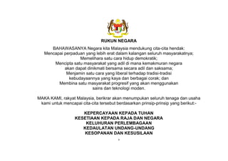 v
RUKUN NEGARA
BAHAWASANYA Negara kita Malaysia mendukung cita-cita hendak:
Mencapai perpaduan yang lebih erat dalam kalangan seluruh masyarakatnya;
Memelihara satu cara hidup demokratik;
Mencipta satu masyarakat yang adil di mana kemakmuran negara
akan dapat dinikmati bersama secara adil dan saksama;
Menjamin satu cara yang liberal terhadap tradisi-tradisi
kebudayaannya yang kaya dan berbagai corak; dan
Membina satu masyarakat progresif yang akan menggunakan
sains dan teknologi moden.
MAKA KAMI, rakyat Malaysia, berikrar akan menumpukan seluruh tenaga dan usaha
kami untuk mencapai cita-cita tersebut berdasarkan prinsip-prinsip yang berikut:-
KEPERCAYAAN KEPADA TUHAN
KESETIAAN KEPADA RAJA DAN NEGARA
KELUHURAN PERLEMBAGAAN
KEDAULATAN UNDANG-UNDANG
KESOPANAN DAN KESUSILAAN
 