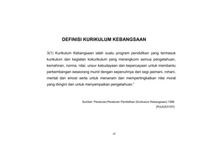 vii
DEFINISI KURIKULUM KEBANGSAAN
3(1) Kurikulum Kebangsaan ialah suatu program pendidikan yang termasuk
kurikulum dan kegiatan kokurikulum yang merangkumi semua pengetahuan,
kemahiran, norma, nilai, unsur kebudayaan dan kepercayaan untuk membantu
perkembangan seseorang murid dengan sepenuhnya dari segi jasmani, rohani,
mental dan emosi serta untuk menanam dan mempertingkatkan nilai moral
yang diingini dan untuk menyampaikan pengetahuan.”
[PU(A)531/97]
Sumber: Peraturan-Peraturan Pendidikan (Kurikulum Kebangsaan) 1996
[PU(A)531/97]
[PU(A)531/97]
 