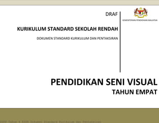 [1] 
KEMENTERIAN PENDIDIKAN MALAYSIA 
PENDIDIKAN SENI VISUAL 
KURIKULUM STANDARD SEKOLAH RENDAH 
DOKUMEN STANDARD KURIKULUM DAN PENTAKSIRAN 
DRAF 
TAHUN EMPAT DSKP Tahun 4 KSSR Dokumen Standard Kurikulum dan Pentaksiran 
 