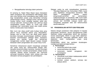 DRAF 9 SEPT 2013

•

Sebagai usaha ke arah merealisasikan kemahiran
Teknologi Maklumat dan Komunikasi (TMK), murid
perlu digalakkan menggunakan kemahiran TMK
dalam
pembelajaran
mereka
seperti
pengumpulan,pemilihan
dan
pemprosesan
maklumat.Dengan ini kemahiran TMK murid boleh
diperkembangkan melalui kemahiran menggunakan
perisian dan CD-ROM, melayari laman web,
mengakses pengkalan data dan berkomunikasi
secara elektronik.

Mengaplikasikan teknologi dalam pertanian.

Di samping itu, Kajian Masa Depan harus diserapkan
dalam pengajaran dan pembelajaran RBTsebagai salah
satu unsur penting untuk merangsang daya intelek murid
bagi menghasilkan produk yang bermanfaat terhadap
perkembangan individu. Sebagai contoh, semasa proses
mereka bentuk murid mengkaji keadaan sedia ada,
mencari alternatif, membuat pilihan dan akhirnya dapat
menghasilkan produk. Selain itu murid juga boleh
menjangka dan meramalkan kesan atau impak produk
baharu mereka pada masa hadapan.

9.0

PENGENDALIAN AKTIVITI DAN PENILAIAN

Selaras dengan penekanan mata pelajaran ini kepada
penguasaan kemahiran, ukuran pencapaiannya boleh
dilakukan melalui pengendalian aktiviti dan penilaian
secara berperingkat. Aktiviti ini juga boleh dijalankan
secara tersendiri. Gabungan beberapa aktiviti yang
dijalankan
boleh
menghasilkan
projek
yang
bersesuaian.
Pengendalian aktiviti dan penilaian dicadangkan
mengikut peringkat-peringkat berikut:
a. Perancangan
• merancang aktiviti atau projek
• merancang bahan dan alatan
• merancang
kaedah
pengajaran
dan
pembelajaran
b. Penyampaian
• memotivasi murid dalam melaksanakan aktiviti
• tunjuk cara kemahiran
• memberi arahan sebelum, semasa dan
selepas aktiviti

Nilai murni dan sikap positif serta budaya kerja yang
relevan harus merentasi aktiviti yang dikendalikan.
Dengan cara ini, nilai murni dan sikap positif seperti
berusaha mencapai kecemerlangan, berfikiran terbuka,
bersedia menimbangkan pelbagai faktor, kesedaran
tentang
kos
sesuatu
projek
dan
berhati-hati
menggunakan sumber dapat dipupuk supaya menjadi
kebiasaan dalam pengendalian dan urusan hidup murid.
Kemahiran interpersonal seperti menghargai pendapat
dan usaha orang lain, berkomunikasi dengan baik,
bersedia menerima kritikan membina, memberi dorongan
kepada orang lain, menjalin persahabatan, belajar secara
koperatif, bekerja secara kumpulan dan memupuk
semangat kerjasama dengan rakan sebaya perlu juga
diterapkan semasa pengajaran dan pembelajaran.

7

 