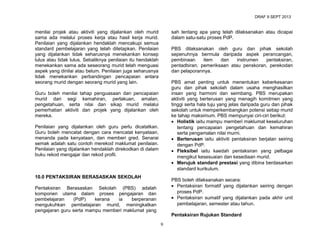 DRAF 9 SEPT 2013

menilai projek atau aktiviti yang dijalankan oleh murid
sama ada melalui proses kerja atau hasil kerja murid.
Penilaian yang dijalankan hendaklah mencakupi semua
standard pembelajaran yang telah ditetapkan. Penilaian
yang dijalankan tidak seharusnya menekankan konsep
lulus atau tidak lulus. Sebaliknya penilaian itu hendaklah
menekankan sama ada seseorang murid telah menguasi
aspek yang dinilai atau belum. Penilaian juga seharusnya
tidak menekankan perbandingan pencapaian antara
seorang murid dengan seorang murid yang lain.

sah tentang apa yang telah dilaksanakan atau dicapai
dalam satu-satu proses PdP.
PBS dilaksanakan oleh guru dan pihak sekolah
sepenuhnya bermula daripada aspek perancangan,
pembinaan
item
dan
instrumen
pentaksiran,
pentadbiran, pemeriksaan atau penskoran, perekodan
dan pelaporannya.
PBS amat penting untuk menentukan keberkesanan
guru dan pihak sekolah dalam usaha menghasilkan
insan yang harmoni dan seimbang. PBS merupakan
aktiviti yang berterusan yang menagih komitmen yang
tinggi serta hala tuju yang jelas daripada guru dan pihak
sekolah untuk memperkembangkan potensi setiap murid
ke tahap maksimum. PBS mempunyai ciri-ciri berikut:
• Holistik iaitu mampu memberi maklumat keseluruhan
tentang pencapaian pengetahuan dan kemahiran
serta pengamalan nilai murni.
• Berterusan iaitu aktiviti pentaksiran berjalan seiring
dengan PdP.
• Fleksibel iaitu kaedah pentaksiran yang pelbagai
mengikut kesesuaian dan kesediaan murid.
• Merujuk standard prestasi yang dibina berdasarkan
standard kurikulum.

Guru boleh menilai tahap penguasaan dan pencapaian
murid dari segi kemahiran, perlakuan, amalan,
pengetahuan, serta nilai dan sikap murid melalui
pemerhatian aktiviti dan projek yang dijalankan oleh
mereka.
Penilaian yang dijalankan oleh guru perlu dicatatkan.
Guru boleh mencatat dengan cara mencatat kenyataan,
menanda pada kenyataan, dan memberi gred. Senarai
semak adalah satu contoh merekod maklumat penilaian.
Penilaian yang dijalankan hendaklah direkodkan di dalam
buku rekod mengajar dan rekod profil.

10.0 PENTAKSIRAN BERASASKAN SEKOLAH

PBS boleh dilaksanakan secara:
• Pentaksiran formatif yang dijalankan seiring dengan
proses PdP.
• Pentaksiran sumatif yang dijalankan pada akhir unit
pembelajaran, semester atau tahun.

Pentaksiran Berasaskan Sekolah (PBS) adalah
komponen utama dalam proses pengajaran dan
pembelajaran
(PdP)
kerana
ia
berperanan
mengukuhkan pembelajaran murid, meningkatkan
pengajaran guru serta mampu memberi maklumat yang

Pentaksiran Rujukan Standard
9

 