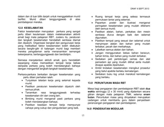 DRAF 9 SEPT 2013

•

dalam dan di luar bilik darjah untuk menggalakkan murid
berfikir. Murid diberi tanggungjawab di atas
pembelajaran mereka.

•

12.0 KESELAMATAN
Faktor keselamatan merupakan perkara yang sangat
perlu diberi keutamaan dalam melaksanakan aktiviti
amali bagi mata pelajaran RBT. Justeru itu, peraturan
dan langkah keselamatan hendaklah sentiasa diamal
dan dipatuhi. Organisasi bengkel dan pengurusan kerja
yang melibatkan faktor keselamatan boleh dilakukan
secara bergilir-gilir di kalangan murid bagi memberi
mereka pengalaman serta menanamkan semangat
bekerjasama, bertanggungjawab dan berdisilpin.

•
•
•
•
•

Semasa menjalankan aktiviti amali, guru hendaklah
sepanjang masa memastikan tempat kerja bebas
daripada perkara yang boleh mendatangkan bahaya
dengan mengambil langkah-langkah keselamatan.

•
•

Perkara-perkara berkaitan dengan keselamatan yang
perlu diberi perhatian ialah:
• Tunjukkan teladan kerja yang selamat kepada
murid.
• Pastikan peraturan keselamatan dipatuhi oleh
semua pihak.
• Tanamkan
rasa
tanggungjawab
terhadap
keselamatan diri dan orang lain.
• Bimbing murid mengenal pasti perkara yang
boleh mendatangkan bahaya.
• Pastikan keadaan tempat kerja mempunyai
cahaya yang cukup dan pengudaraan yang baik.

Ruang tempat kerja yang selesa termasuk
permukaan lantai yang selamat.
Paparkan poster dan ilustrasi mengenai
peringatan keselamatan yang mudah difahami
oleh semua murid.
Pastikan alatan, bahan, perkakas dan mesin
sentiasa diurus dengan baik dan selamat
digunakan.
Pastikan tempat yang sesuai dan selamat untuk
menyimpan alatan dan bahan yang mudah
terbakar, pecah dan merbahaya.
Labelkan semua alatan dan bahan.
Jangan menggunakan bekas bahan beracun,
bahan kimia, dan bahan yang mudah terbakar.
Sediakan peti pertolongan cemas dan alat
pemadam api yang mudah dilihat serta mudah
dicapai apabila diperlukan.
Ambil tindakan keselamatan mengikut prosedur
yang betul apabila berlaku kemalangan.
Sediakan buku log untuk merekod kemalangan
yang berlaku.

13.0 PERUNTUKAN MASA RBT
Masa bagi pengajaran dan pembelajaran RBT ialah dua
waktu seminggu (2 x 30 minit) yang dijalankan secara
giliran dengan mata pelajaran TMK. selama enam
bulan. Peruntukan masa yang dinyatakan merupakan
cadangan untuk membantu guru dalam penyediaan
perancangan pengajaran dan pembelajaran.
14.0 PENDEKATAN MODULAR
13

 