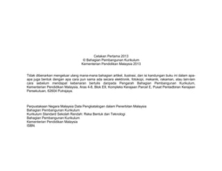 Cetakan Pertama 2013
© Bahagian Pembangunan Kurikulum
Kementerian Pendidikan Malaysia 2013
Tidak dibenarkan mengeluar ulang mana-mana bahagian artikel, ilustrasi, dan isi kandungan buku ini dalam apaapa juga bentuk dengan apa cara pun sama ada secara elektronik, fotokopi, mekanik, rakaman, atau lain-lain
cara sebelum mendapat kebenaran bertulis daripada Pengarah Bahagian Pembangunan Kurikulum,
Kementerian Pendidikan Malaysia, Aras 4-8, Blok E9, Kompleks Kerajaan Parcel E, Pusat Pentadbiran Kerajaan
Persekutuan, 62604 Putrajaya.

Perpustakaan Negara Malaysia Data Pengkatalogan dalam Penerbitan Malaysia
Bahagian Pembangunan Kurikulum
Kurikulum Standard Sekolah Rendah: Reka Bentuk dan Teknologi
Bahagian Pembangunan Kurikulum
Kementerian Pendidikan Malaysia
ISBN

 