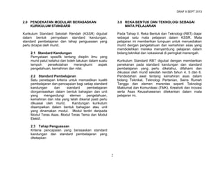 DRAF 9 SEPT 2013

2.0 PENDEKATAN MODULAR BERASASKAN
KURIKULUM STANDARD

3.0 REKA BENTUK DAN TEKNOLOGI SEBAGAI
MATA PELAJARAN

Kurikulum Standard Sekolah Rendah (KSSR) digubal
dalam bentuk pernyataan standard kandungan,
standard pembelajaran dan tahap penguasaan yang
perlu dicapai oleh murid.

Pada Tahap II, Reka Bentuk dan Teknologi (RBT) diajar
sebagai satu mata pelajaran dalam KSSR. Mata
pelajaran ini memberikan tumpuan untuk menyediakan
murid dengan pengetahuan dan kemahiran asas yang
membolehkan mereka menyambung pelajaran dalam
bidang teknikal dan vokasional di peringkat menengah.

2.1 Standard Kandungan
Pernyataan spesifik tentang disiplin ilmu yang
murid patut ketahui dan boleh lakukan dalam suatu
tempoh
persekolahan
merangkumi
aspek
pengetahuan, kemahiran dan nilai.

Kurikulum Standard RBT digubal dengan memberikan
penekanan pada standard kandungan dan standard
pembelajaran yang perlu diketahui, difahami dan
dikuasai oleh murid sekolah rendah tahun 4, 5 dan 6.
Pendedahan awal tentang kemahiran asas dalam
bidang Teknikal, Teknologi Pertanian, Sains Rumah
Tangga dan elemen merentas seperti Teknologi
Maklumat dan Komunikasi (TMK), Kreativiti dan Inovasi
serta Asas Keusahawanan ditekankan dalam mata
pelajaran ini.

2.2 Standard Pembelajaran
Satu penetapan kriteria untuk memastikan kualiti
pembelajaran dan pencapaian bagi setiap standard
kandungan
dan
standard
pembelajaran
diorganisasikan dalam bentuk bahagian dan unit
yang
mengandungi
elemen
pengetahuan,
kemahiran dan nilai yang telah dikenal pasti perlu
dikuasai oleh murid.
Kandungan kurikulum
disampaikan dalam bentuk bahagian atau unit
yang dinamakan modul. Modul terdiri daripada
Modul Teras Asas, Modul Teras Tema dan Modul
Elektif.
2.3 Tahap Penguasaan
Kriteria pencapaian yang berasaskan standard
kandungan dan standard pembelajaran yang
ditetapkan

2

 