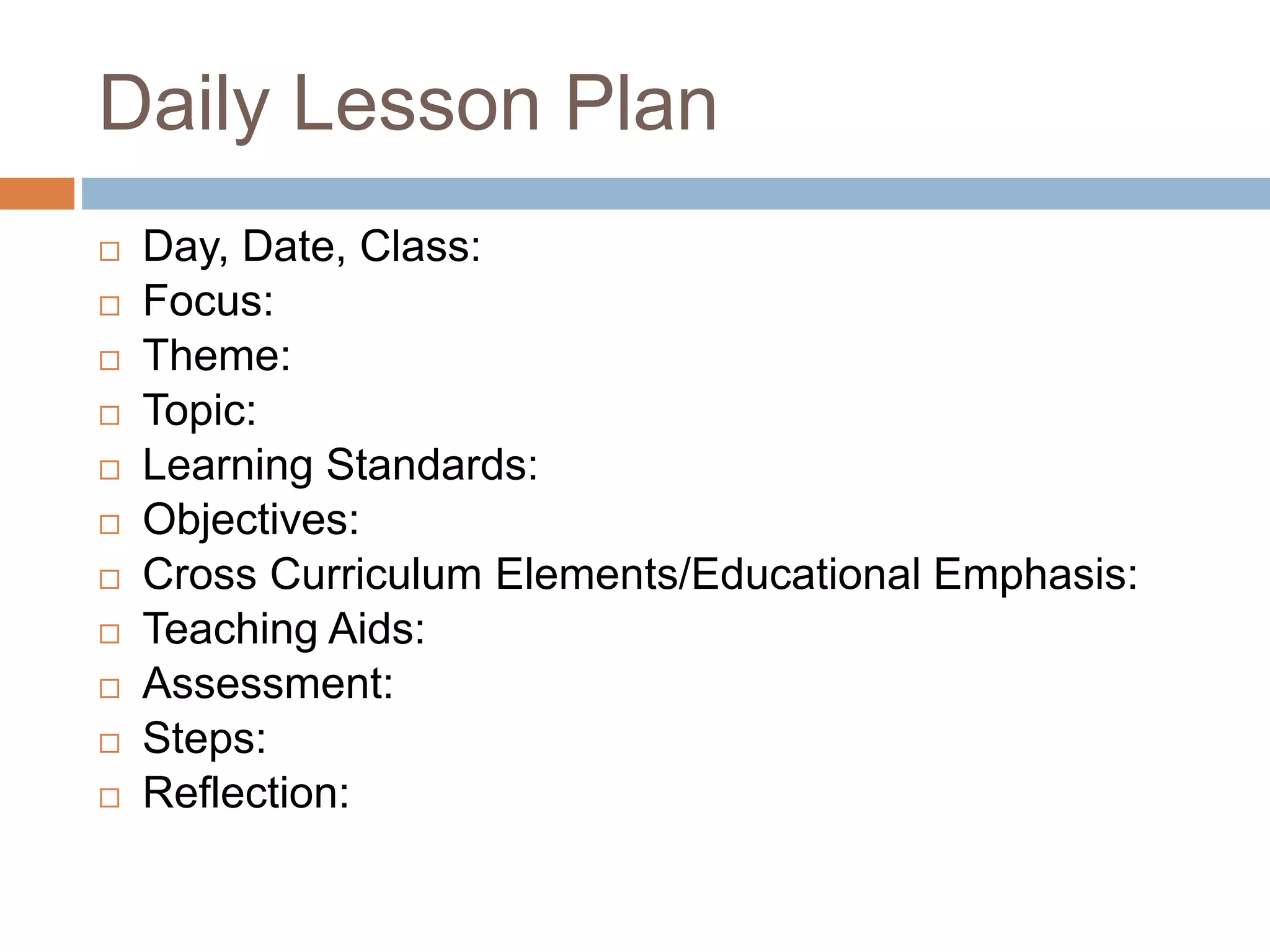 Daily Lesson Plan
Day, Date, Class:
Focus:
Theme:
Topic:
Learning Standards:
Objectives:
Cross Curriculum Elements/Educational Emphasis:
Teaching Aids:
Assessment:
Steps:
Reflection: