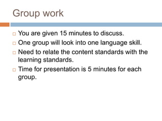 Group work
 You are given 15 minutes to discuss.
 One group will look into one language skill.
 Need to relate the content standards with the
learning standards.
 Time for presentation is 5 minutes for each
group.
 