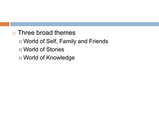  Three broad themes
 World of Self, Family and Friends
 World of Stories
 World of Knowledge
 