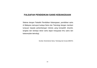 viii
FALSAFAH PENDIDIKAN SAINS KEBANGSAAN
Selaras dengan Falsafah Pendidikan Kebangsaan, pendidikan sains
di Malaysia memupuk budaya Sains dan Teknologi dengan memberi
tumpuan kepada perkembangan individu yang kompetitif, dinamik,
tangkas dan berdaya tahan serta dapat menguasai ilmu sains dan
keterampilan teknologi.
Sumber: Kementerian Sains, Teknologi dan Inovasi (MOSTI)
 