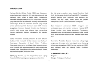 ix
KATA PENGANTAR
Kurikulum Standard Sekolah Rendah (KSSR) yang dilaksanakan
secara berperingkat mulai tahun 2011 telah disemak semula bagi
memenuhi dasar baharu di bawah Pelan Pembangunan
Pendidikan Malaysia (PPPM) 2013-2025 supaya kualiti kurikulum
yang dilaksanakan di sekolah rendah setanding dengan standard
antarabangsa. Kurikulum berasaskan standard yang menjadi
amalan antarabangsa telah dijelmakan dalam KSSR menerusi
penggubalan Dokumen Standard Kurikulum dan Pentaksiran
(DSKP) untuk semua mata pelajaran yang mengandungi
Standard Kandungan, Standard Pembelajaran dan Standard
Prestasi.
Usaha memasukkan standard pentaksiran di dalam dokumen
kurikulum telah mengubah lanskap sejarah sejak Kurikulum
Kebangsaan dilaksanakan di bawah Sistem Pendidikan
Kebangsaan. Menerusinya murid dapat ditaksir secara berterusan
untuk mengenal pasti tahap penguasaannya dalam sesuatu mata
pelajaran, serta membolehkan guru membuat tindakan susulan
bagi mempertingkatkan pencapaian murid.
DSKP yang dihasilkan juga telah menyepadukan enam tunjang
Kerangka KSSR, mengintegrasikan pengetahuan, kemahiran
dan nilai, serta memasukkan secara eksplisit Kemahiran Abad
Ke-21 dan Kemahiran Berfikir Aras Tinggi (KBAT). Penyepaduan
tersebut dilakukan untuk melahirkan insan seimbang dan
harmonis dari segi intelek, rohani, emosi dan jasmani
sebagaimana tuntutan Falsafah Pendidikan Kebangsaan.
Bagi menjayakan pelaksanaan KSSR, pengajaran dan
pembelajaran guru perlu memberi penekanan kepada KBAT
dengan memberi fokus kepada pendekatan Pembelajaran
Berasaskan Inkuiri dan Pembelajaran Berasaskan Projek, supaya
murid dapat menguasai kemahiran yang diperlukan dalam abad
ke-21.
Kementerian Pendidikan Malaysia merakamkan setinggi-tinggi
penghargaan dan ucapan terima kasih kepada semua pihak yang
terlibat dalam penggubalan KSSR. Semoga pelaksanaan KSSR
akan mencapai hasrat dan matlamat Sistem Pendidikan
Kebangsaan.
Dr. SARIAH BINTI ABD. JALIL
Pengarah
Bahagian Pembangunan Kurikulum
 