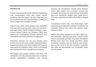 KSSR SAINS TAHUN 2
1
PENDAHULUAN
Kurikulum Standard Sekolah Rendah (KSSR) Sains direka bentuk
untuk mengembangkan literasi sains dengan memberi
pengetahuan asas sains kepada murid agar menjadi celik sains
iaitu memahami konsep sains asas yang berlaku di sekeliling dan
mampu mengikuti sains di peringkat menengah.
Kurikulum sains sekolah rendah berhasrat untuk menghasilkan
insan yang seimbang dari segi intelek, rohani, emosi dan jasmani
yang sejajar dengan Falsafah Pendidikan Kebangsaan. Justeru,
Dokumen Standard Kurikulum dan Pentaksiran (DSKP) Sains
digubal dengan mengintegrasikan Kemahiran Abad Ke-21 untuk
membolehkan murid berupaya bersaing di peringkat global.
Pengetahuan, kemahiran dan nilai yang diterapkan dalam
kurikulum sains sekolah rendah membawa kepada pembelajaran
yang bermakna kepada murid dengan mengambil kira kesesuaian
tahap kognitif dan persekitaran mereka. Justeru, minat terhadap
sains dapat dipupuk bermula di peringkat awal persekolahan.
Mata pelajaran sains peringkat menengah direka bentuk untuk
menghasilkan murid yang mempunyai literasi sains, inovatif dan
berupaya mengaplikasikan pengetahuan sains, membuat
keputusan dan menyelesaikan masalah dalam kehidupan
sebenar. Mata pelajaran sains di peringkat menengah juga
menyediakan peluang bagi murid yang cenderung kepada bidang
sains untuk menyambung pengajian dalam bidang Science,
Technology, Engineering and Mathematics (STEM) di peringkat
tertiari.
Penandaarasan kurikulum sains telah dibuat dengan negara
yang berpencapaian tinggi dalam pentaksiran antarabangsa bagi
memastikan kurikulum sains relevan dan setanding dengan
negara lain di dunia.
Malaysia yang sedang melangkah ke arah status negara maju,
perlu mewujudkan masyarakat yang saintifik, progresif, berdaya
cipta dan berpandangan jauh bukan sahaja dapat memanfaatkan
teknologi terkini tetapi turut menjadi penyumbang kepada
pembentukan peradaban sains dan teknologi masa hadapan.
Bagi mencapai hasrat ini, kita perlu membentuk warganegara
kritis, kreatif dan berketerampilan yang mengamalkan budaya
sains dan teknologi.
 