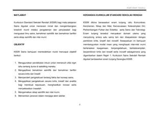 KSSR SAINS TAHUN 2
2
MATLAMAT
Kurikulum Standard Sekolah Rendah (KSSR) bagi mata pelajaran
Sains digubal untuk menanam minat dan mengembangkan
kreativiti murid melalui pengalaman dan penyiasatan bagi
menguasai ilmu sains, kemahiran saintifik dan kemahiran berfikir
serta sikap saintifik dan nilai murni.
OBJEKTIF
KSSR Sains bertujuan membolehkan murid mencapai objektif
berikut:
1. Menggunakan pendekatan inkuiri untuk memenuhi sifat ingin
tahu tentang dunia di sekeliling mereka.
2. Mengaplikasi kemahiran saintifik dan kemahiran berfikir
secara kritis dan kreatif.
3. Memperoleh pengetahuan tentang fakta dan konsep sains.
4. Mengaplikasi pengetahuan secara kritis, kreatif dan analitis
bagi membuat keputusan, menghasilkan inovasi serta
menyelesaikan masalah.
5. Mengamalkan sikap saintifik dan nilai murni.
6. Memainkan peranan dalam menjaga alam sekitar.
KERANGKA KURIKULUM STANDARD SEKOLAH RENDAH
KSSR dibina berasaskan enam tunjang, iaitu Komunikasi;
Kerohanian, Sikap dan Nilai; Kemanusiaan; Keterampilan Diri;
Perkembangan Fizikal dan Estetika; serta Sains dan Teknologi.
Enam tunjang tersebut merupakan domain utama yang
menyokong antara satu sama lain dan disepadukan dengan
pemikiran kritis, kreatif dan inovatif. Kesepaduan ini bertujuan
membangunkan modal insan yang menghayati nilai-nilai murni
berteraskan keagamaan, berpengetahuan, berketerampilan,
berpemikiran kritis dan kreatif serta inovatif sebagaimana yang
digambarkan dalam Rajah 1. Kurikulum Sains Sekolah Rendah
digubal berdasarkan enam tunjang Kerangka KSSR.
 