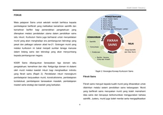 KSSR SAINS TAHUN 2
4
FOKUS
Mata pelajaran Sains untuk sekolah rendah berfokus kepada
pembelajaran berfikrah yang melibatkan kemahiran saintifik dan
kemahiran berfikir bagi pemerolehan pengetahuan yang
diterapkan melalui pendekatan utama dalam pendidikan sains
iaitu inkuiri. Kurikulum Sains juga berhasrat untuk menyediakan
murid yang akan menghadapi era pembangunan teknologi yang
pesat dan pelbagai cabaran abad ke-21. Golongan murid yang
melalui kurikulum ini bakal menjadi sumber tenaga manusia
dalam bidang sains dan teknologi yang akan menyumbang
kepada pembangunan negara.
KSSR Sains dibangunkan berasaskan tiga domain iaitu
pengetahuan, kemahiran dan nilai. Ketiga-tiga domain ini dialami
oleh murid melalui kaedah inkuiri bagi menghasilkan individu
yang fikrah sains (Rajah 2). Pendekatan inkuiri merangkumi
pembelajaran berpusatkan murid, konstruktivisme, pembelajaran
kontekstual, pembelajaran berasaskan masalah, pembelajaran
masteri serta strategi dan kaedah yang berkaitan.
Rajah 2: Kerangka Konsep Kurikulum Sains
Fikrah Sains
Fikrah sains merujuk kepada kualiti murid yang dihasratkan untuk
dilahirkan melalui sistem pendidikan sains kebangsaan. Murid
yang berfikrah sains merupakan murid yang boleh memahami
idea sains dan berupaya berkomunikasi menggunakan bahasa
saintifik. Justeru, murid juga boleh menilai serta mengaplikasikan
 