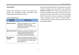 KSSR SAINS TAHUN 2
8
Strategi Berfikir
Strategi berfikir merupakan cara berfikir yang berstruktur dan
berfokus untuk menyelesaikan masalah. Penerangan tentang
setiap strategi berfikir adalah seperti Jadual 3.
Jadual 3: Strategi Berfikir
STRATEGI
BERFIKIR
PENERANGAN
Mengkonsepsikan Membuat pengitlakan ke arah membina
pengertian, konsep atau model
berdasarkan ciri spesifik sepunya yang
saling berhubung kait.
Membuat keputusan Memilih satu alternatif penyelesaian yang
terbaik daripada beberapa alternatif
berdasarkan kriteria tertentu bagi
mencapai matlamat yang ditetapkan
Menyelesaikan
masalah
Mencari penyelesaian yang tepat secara
terancang terhadap situasi yang tidak pasti
atau mencabar ataupun kesulitan yang
tidak dijangkakan.
Selain daripada kemahiran berfikir dan strategi berfikir, kemahiran
menaakul merupakan satu lagi kemahiran yang diutamakan.
Kemahiran menaakul ialah kemahiran yang digunakan untuk
membuat pertimbangan secara logik, rasional, adil dan saksama.
Penguasaan kemahiran berfikir kritis dan kreatif serta strategi
berfikir menjadi lebih mudah jika seseorang itu berkebolehan
membuat penaakulan secara induktif dan deduktif. Rajah 3
memberi gambaran keseluruhan tentang Kemahiran Berfikir dan
Strategi Berfikir (KBSB).
 