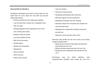KSSR SAINS TAHUN 2
19
Sikap Saintifik dan Nilai Murni
Pengalaman pembelajaran sains boleh memupuk sikap dan nilai
positif dalam diri murid. Sikap dan nilai positif yang dipupuk
adalah seperti berikut:
• Minat dan bersifat ingin tahu tentang alam sekeliling;
• Jujur dan tepat dalam merekod dan mengesahkan data;
• Rajin dan tabah;
• Bertanggungjawab ke atas keselamatan diri dan rakan
serta terhadap alam sekitar;
• Berfikiran kritikal dan analitis;
• Luwes dan berfikiran terbuka;
• Baik hati dan penyayang;
• Bersifat objektif;
• Beretika dan bersistematik;
• Bekerjasama;
• Adil dan saksama;
• Berani mencuba.
• Berfikir secara rasional;
• Yakin dan berdikari;
• Pengurusan masa yang baik;
• Menghargai keseimbangan alam semula jadi;
• Berhemah tinggi dan hormat-menghormati;
• Menghargai sumbangan sains dan teknologi;
• Menyedari bahawa sains merupakan satu daripada cara
untuk memahami alam;
• Menghargai dan mengamalkan kehidupan yang bersih
dan sihat; dan
• Mensyukuri nikmat yang dikurniakan Tuhan.
Penerapan sikap saintifik dan nilai murni secara umum berlaku
mengikut peringkat berikut:
• Menyedari dan memahami kepentingan serta keperluan
sikap saintifik dan nilai murni;
• Memberi perhatian kepada sikap dan nilai murni; dan
• Menghayati serta mengamalkan sikap saintifik dan nilai
murni.
Perancangan yang rapi adalah diperlukan untuk
mengoptimumkan penerapan sikap saintifik dan nilai murni
 