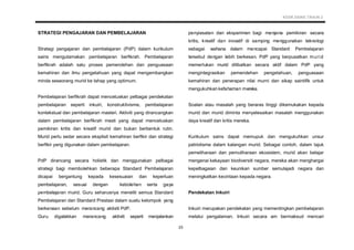 KSSR SAINS TAHUN 2
23
STRATEGI PENGAJARAN DAN PEMBELAJARAN
Strategi pengajaran dan pembelajaran (PdP) dalam kurikulum
sains mengutamakan pembelajaran berfikrah. Pembelajaran
berfikrah adalah satu proses pemerolehan dan penguasaan
kemahiran dan ilmu pengetahuan yang dapat mengembangkan
minda seseorang murid ke tahap yang optimum.
Pembelajaran berfikrah dapat mencetuskan pelbagai pendekatan
pembelajaran seperti inkuiri, konstruktivisme, pembelajaran
kontekstual dan pembelajaran masteri. Aktiviti yang dirancangkan
dalam pembelajaran berfikrah mesti yang dapat mencetuskan
pemikiran kritis dan kreatif murid dan bukan berbentuk rutin.
Murid perlu sedar secara eksplisit kemahiran berfikir dan strategi
berfikir yang digunakan dalam pembelajaran.
PdP dirancang secara holistik dan menggunakan pelbagai
strategi bagi membolehkan beberapa Standard Pembelajaran
dicapai bergantung kepada kesesuaian dan keperluan
pembelajaran, sesuai dengan kebolehan serta gaya
pembelajaran murid. Guru seharusnya meneliti semua Standard
Pembelajaran dan Standard Prestasi dalam suatu kelompok yang
berkenaan sebelum merancang aktiviti PdP.
Guru digalakkan merancang aktiviti seperti menjalankan
penyiasatan dan eksperimen bagi menjana pemikiran secara
kritis, kreatif dan inovatif di samping menggunakan teknologi
sebagai wahana dalam mencapai Standard Pembelajaran
tersebut dengan lebih berkesan. PdP yang berpusatkan murid
memerlukan murid dilibatkan secara aktif dalam PdP yang
mengintegrasikan pemerolehan pengetahuan, penguasaan
kemahiran dan penerapan nilai murni dan sikap saintifik untuk
mengukuhkan kefahaman mereka.
Soalan atau masalah yang beraras tinggi dikemukakan kepada
murid dan murid diminta menyelesaikan masalah menggunakan
daya kreatif dan kritis mereka.
Kurikulum sains dapat memupuk dan mengukuhkan unsur
patriotisme dalam kalangan murid. Sebagai contoh, dalam tajuk
pemeliharaan dan pemuliharaan ekosistem, murid akan belajar
mengenai kekayaan biodiversiti negara, mereka akan menghargai
kepelbagaian dan keunikan sumber semulajadi negara dan
meningkatkan kecintaan kepada negara.
Pendekatan Inkuiri
Inkuiri merupakan pendekatan yang mementingkan pembelajaran
melalui pengalaman. Inkuiri secara am bermaksud mencari
 