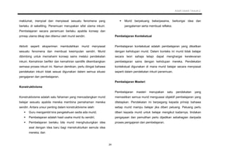 KSSR SAINS TAHUN 2
24
maklumat, menyoal dan menyiasat sesuatu fenomena yang
berlaku di sekeliling. Penemuan merupakan sifat utama inkuiri.
Pembelajaran secara penemuan berlaku apabila konsep dan
prinsip utama dikaji dan ditemui oleh murid sendiri.
Aktiviti seperti eksperimen membolehkan murid menyiasat
sesuatu fenomena dan membuat kesimpulan sendiri. Murid
dibimbing untuk memahami konsep sains melalui pendekatan
inkuiri. Kemahiran berfikir dan kemahiran saintifik dikembangkan
semasa proses inkuiri ini. Namun demikian, perlu diingat bahawa
pendekatan inkuiri tidak sesuai digunakan dalam semua situasi
pengajaran dan pembelajaran.
Konstruktivisme
Konstruktivisme adalah satu fahaman yang mencadangkan murid
belajar sesuatu apabila mereka membina pemahaman mereka
sendiri. Antara unsur penting dalam konstruktivisme ialah:
 Guru mengambil kira pengetahuan sedia ada murid;
 Pembelajaran adalah hasil usaha murid itu sendiri;
 Pembelajaran berlaku bila murid menghubungkan idea
asal dengan idea baru bagi menstrukturkan semula idea
mereka; dan
 Murid berpeluang bekerjasama, berkongsi idea dan
pengalaman serta membuat refleksi.
Pembelajaran Kontekstual
Pembelajaran kontekstual adalah pembelajaran yang dikaitkan
dengan kehidupan murid. Dalam konteks ini murid tidak belajar
secara teori sahaja tetapi dapat menghargai kerelevanan
pembelajaran sains dengan kehidupan mereka. Pendekatan
kontekstual digunakan di mana murid belajar secara menyiasat
seperti dalam pendekatan inkuiri penemuan.
Pembelajaran Masteri
Pembelajaran masteri merupakan satu pendekatan yang
memastikan semua murid menguasai objektif pembelajaran yang
ditetapkan. Pendekatan ini berpegang kepada prinsip bahawa
setiap murid mampu belajar jika diberi peluang. Peluang perlu
diberi kepada murid untuk belajar mengikut kadarnya, tindakan
pengayaan dan pemulihan perlu dijadikan sebahagian daripada
proses pengajaran dan pembelajaran.
 