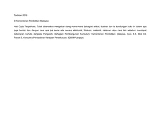 Terbitan 2016
© Kementerian Pendidikan Malaysia
Hak Cipta Terpelihara. Tidak dibenarkan mengeluar ulang mana-mana bahagian artikel, ilustrasi dan isi kandungan buku ini dalam apa
juga bentuk dan dengan cara apa jua sama ada secara elektronik, fotokopi, mekanik, rakaman atau cara lain sebelum mendapat
kebenaran bertulis daripada Pengarah, Bahagian Pembangunan Kurikulum, Kementerian Pendidikan Malaysia, Aras 4-8, Blok E9,
Parcel E, Kompleks Pentadbiran Kerajaan Persekutuan, 62604 Putrajaya.
 