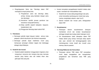 KSSR SAINS TAHUN 2
29
 Pengintegrasian Sains dan Teknologi dalam PdP
merangkumi empat perkara iaitu:
(i) Pengetahuan sains dan teknologi (fakta,
prinsip, konsep yang berkaitan dengan sains
dan teknologi);
(ii) Kemahiran saintifik (proses pemikiran dan
kemahiran manipulatif tertentu);
(iii) Sikap saintifik (seperti ketepatan, kejujuran,
keselamatan); dan
(iv) Penggunaan teknologi dalam aktiviti PdP.
5. Patriotisme
 Semangat patriotik dapat dipupuk melalui semua mata
pelajaran, aktiviti kokurikulum dan khidmat masyarakat.
 Semangat patriotik dapat melahirkan murid yang
mempunyai semangat cintakan negara dan berbangga
sebagai rakyat Malaysia.
6. Kreativiti dan Inovasi
 Kreativiti adalah kebolehan menggunakan imaginasi untuk
mengumpul, mencerna dan menjana idea atau mencipta
sesuatu yang baharu atau asli melalui ilham atau
gabungan idea yang ada.
 Inovasi merupakan pengaplikasian kreativiti melalui ubah
suaian, membaiki dan mempraktikkan idea.
 Kreativiti dan inovasi saling bergandingan dan perlu
untuk memastikan pembangunan modal insan yang
mampu menghadapi cabaran abad ke-21.
 Elemen kreativiti dan inovasi perlu diintegrasikan
dalam PdP.
7. Keusahawanan
 Penerapan elemen keusahawanan bertujuan
membentuk ciri-ciri dan amalan keusahawanan
sehingga menjadi satu budaya dalam kalangan murid.
 Ciri keusahawanan boleh diterapkan dalam PdP
melalui aktiviti yang mampu memupuk sikap seperti
rajin, jujur, amanah dan bertanggungjawab serta
membangunkan minda kreatif dan inovatif untuk
memacu idea ke pasaran.
8. Teknologi Maklumat dan Komunikasi
 Penerapan elemen TMK dalam PdP memastikan
murid dapat mengaplikasi dan mengukuhkan
pengetahuan dan kemahiran asas TMK yang
dipelajari.
 